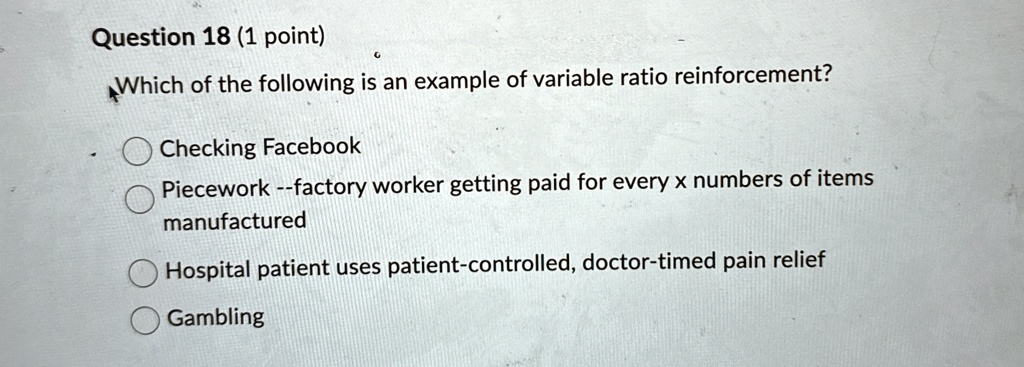 Question 18 (1 point)
Which of the following is an example of variable ratio reinforcement?
Checking Facebook
Piecework –factory worker getting paid for every x numbers of items
manufactured
Hospital patient uses patient-controlled, doctor-timed pain relief
Gambling