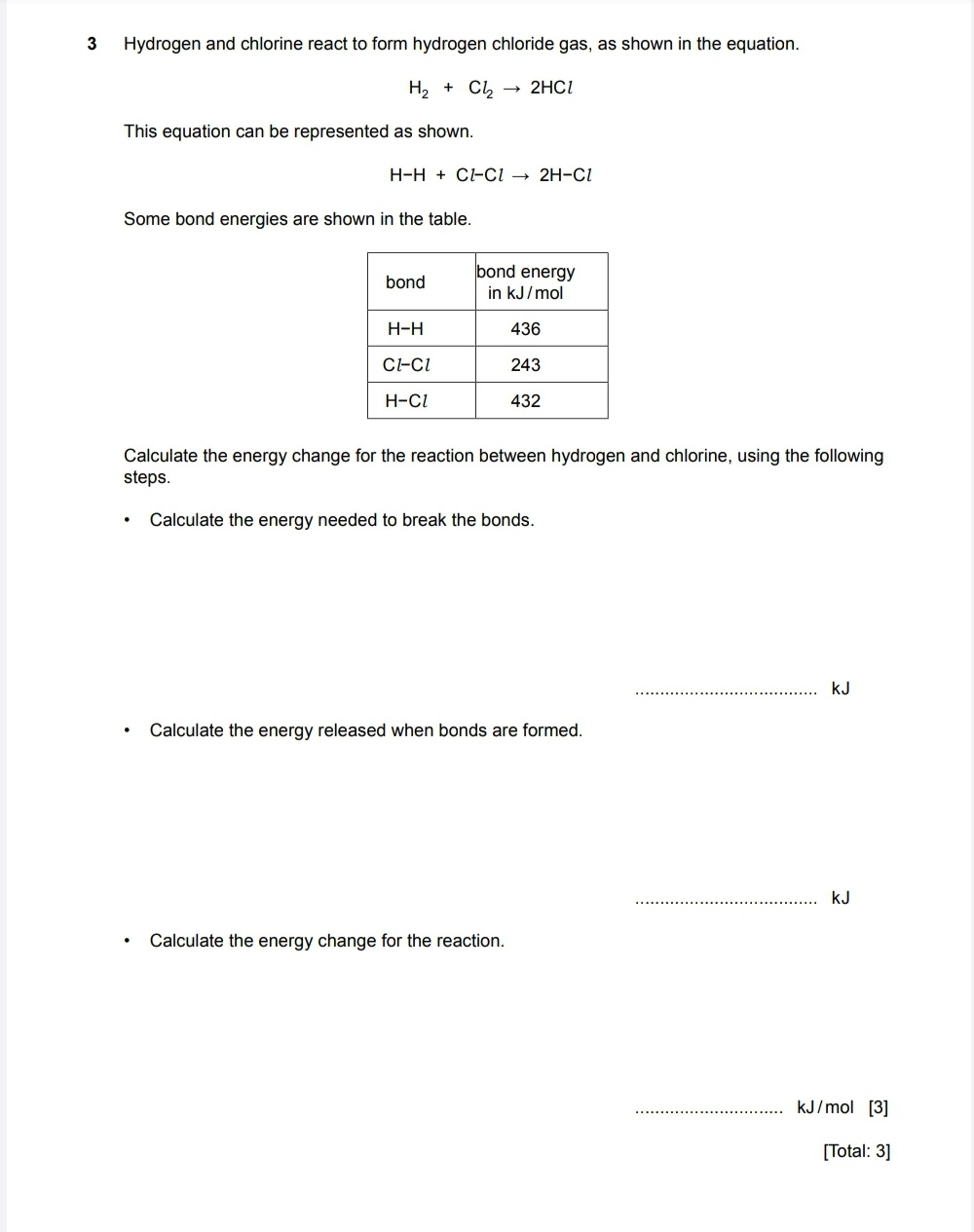 3 Hydrogen and chlorine react to form hydrogen chloride gas, as shown in the equation.

H2 + Cl2 ? 2HCl

This equation can be represented as shown.

H-H + Cl-Cl ? 2H-Cl

Some bond energies are shown in the table.

bond | bond energy in kJ/mol
—|—
H-H | 436
Cl-Cl | 243
H-Cl | 432

Calculate the energy change for the reaction between hydrogen and chlorine, using the following steps.

- Calculate the energy needed to break the bonds.
kJ

- Calculate the energy released when bonds are formed.
kJ

- Calculate the energy change for the reaction.
kJ/mol