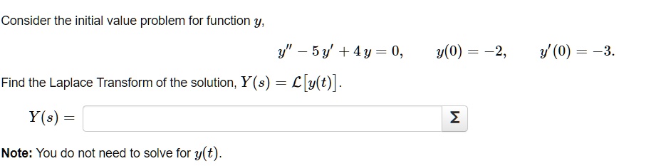 Consider the initial value problem for function y,
y” - 5 y' + 4 y = 0, y(0) = -2, y'(0) = -3.
Find the Laplace Transform of the solution, Y(s) = L[y(t)].
Y(s) =
Note: You do not need to solve for y(t).