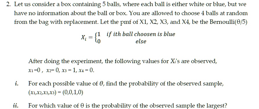 2. Let us consider a box containing 5 balls, where each ball is either white or blue, but we
have no information about the ball or box. You are allowed to choose 4 balls at random
from the bag with replacement. Let the pmf of X1, X2, X3, and X4, be the Bernoulli(θ/5)

    Xi = 
    1    if ith ball choosen is blue
    
    0    else

After doing the experiment, the following values for Xi's are observed,
x1 = 0, x2 = 0, x3 = 1, x4 = 0.
i. For each possible value of θ, find the probability of the observed sample,
(x1,x2,x3,x3) = (0,0,1,0)
ii. For which value of θ is the probability of the observed sample the largest?