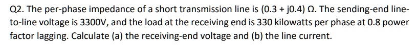 Q2. The per-phase impedance of a short transmission line is (0.3 + j0.4) ?. The sending-end line-to-line voltage is 3300V, and the load at the receiving end is 330 kilowatts per phase at 0.8 power factor lagging. Calculate (a) the receiving-end voltage and (b) the line current.