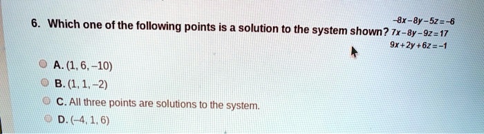 6. Which one of the following points is a solution to the system shown? -8x - 8y - 5z = -6 7x - 8y - 9z = 17 9x + 2y + 6z = -1

A. (1, 6, -10)
B. (1, 1, -2)
C. All three points are solutions to the system.
D. (-4, 1, 6)