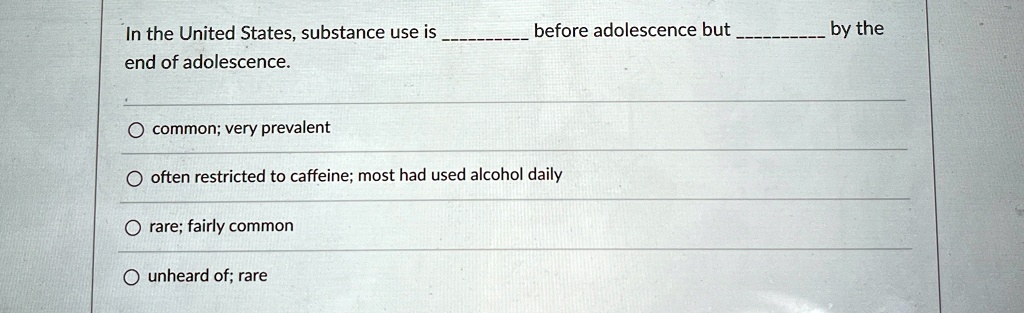 In the United States, substance use is  before adolescence but  by the end of adolescence.

? common; very prevalent
? often restricted to caffeine; most had used alcohol daily
? rare; fairly common
? unheard of; rare