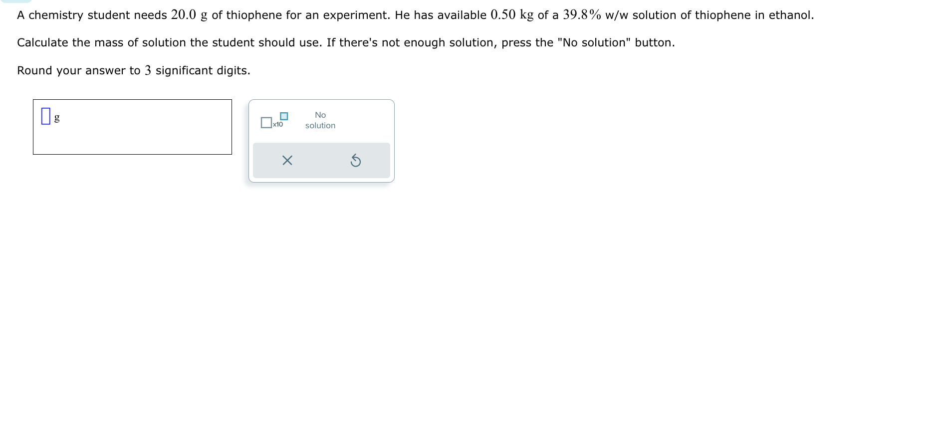 A chemistry student needs 20.0 g of thiophene for an experiment. He has available 0.50 kg of a 39.8% w/w solution of thiophene in ethanol.
Calculate the mass of solution the student should use. If there's not enough solution, press the "No solution" button.
Round your answer to 3 significant digits.