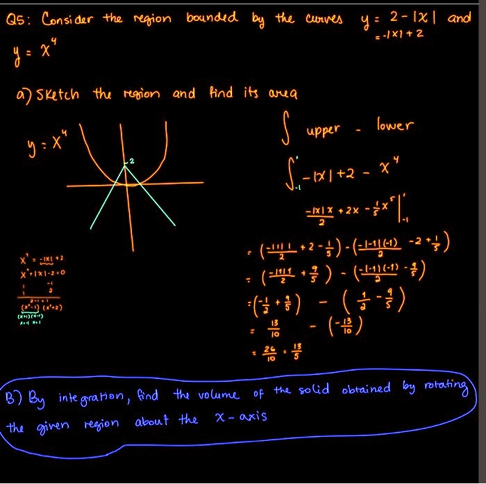 Q5: Consider the region bounded by the curves y = 2 - |x| and y = x^4

a) Sketch the region and find its area

y = x^4

? upper - lower

?-1^1 -|x| + 2 - x^4 dx

= [-|x|x/2 + 2x - 1/5x^5]-1^1

= (-|1|1/2 + 2 - 1/5) - (-|-1|(-1)/2 - 2 + 1/5)

= (-1/2 + 9/5) - (1/2 - 9/5)

= 13/10 - (-13/10)

= 26/10 = 13/5

B) By integration, find the volume of the solid obtained by rotating the given region about the x-axis