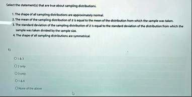 select the stafementisi that are true about sympling distributions the shape of all sampling distilbutions ane approaimately normal the mean of the sampling divitribution of x is equal to th 51341