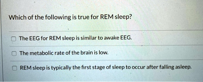 Which of the following is true for REM sleep?

The EEG for REM sleep is similar to awake EEG.
The metabolic rate of the brain is low.
REM sleep is typically the first stage of sleep to occur after falling asleep.