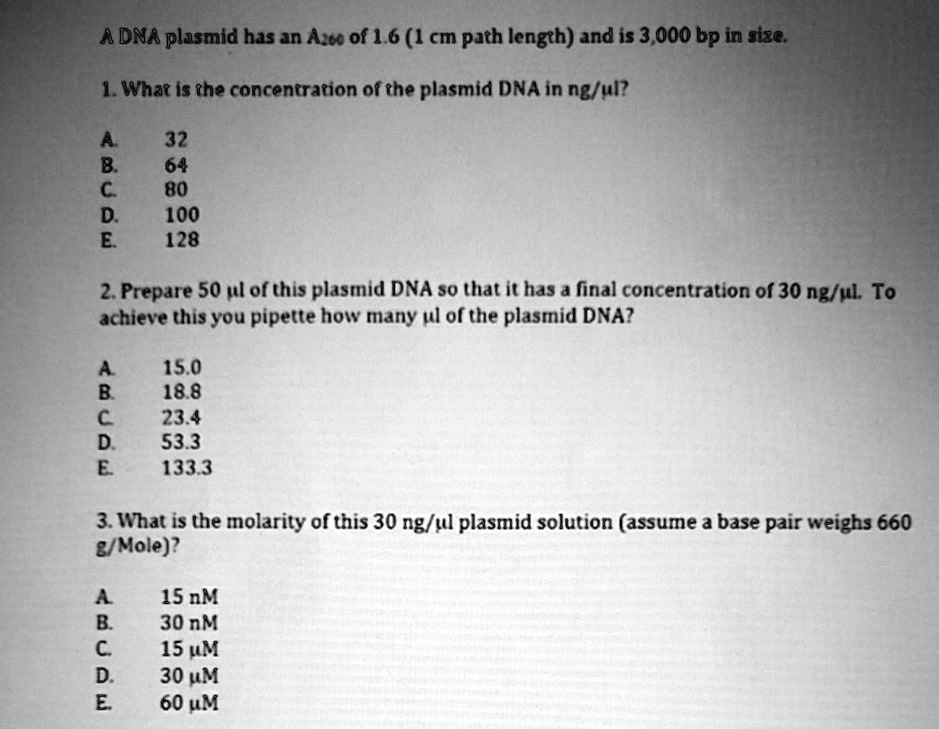 A DNA plasmid has an A??? of 1.6 (1 cm path length) and is 3,000 bp in size.

1. What is the concentration of the plasmid DNA in ng/µl?

A. 32
B. 64
C. 80
D. 100
E. 128

2. Prepare 50 µl of this plasmid DNA so that it has a final concentration of 30 ng/µl. To achieve this you pipette how many µl of the plasmid DNA?

A. 15.0
B. 18.8
C. 23.4
D. 53.3
E. 133.3

3. What is the molarity of this 30 ng/µl plasmid solution (assume a base pair weighs 660 g/Mole)?

A. 15 nM
B. 30 nM
C. 15 µM
D. 30 µM
E. 60 µM