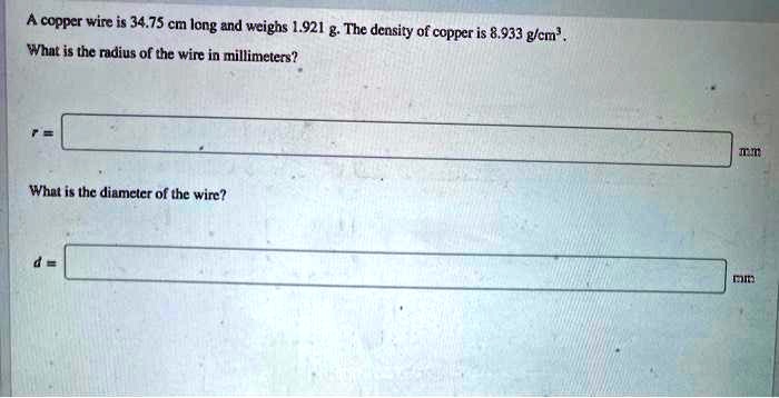 A copper wire is 34.75 cm long and weighs 1.921 g. The density of copper is 8.933 g/cm³. What is the radius of the wire in millimeters?

r =

mm

What is the diameter of the wire?

d =

mm
