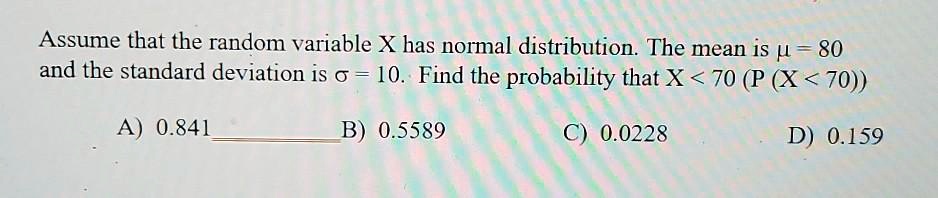 Assume that the random variable X has normal distribution. The mean is ? = 80 and the standard deviation is ? = 10. Find the probability that X < 70 (P (X < 70))

A) 0.841
B) 0.5589
C) 0.0228
D) 0.159