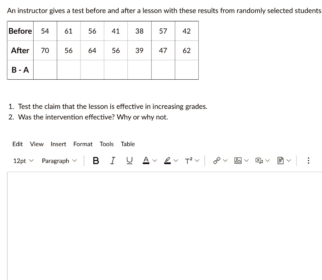 An instructor gives a test before and after a lesson with these results from randomly selected students.
Before	54	61	56	41	38	57	42
After	70	56	64	56	39	47	62
B - A
1. Test the claim that the lesson is effective in increasing grades.
2. Was the intervention effective? Why or why not.