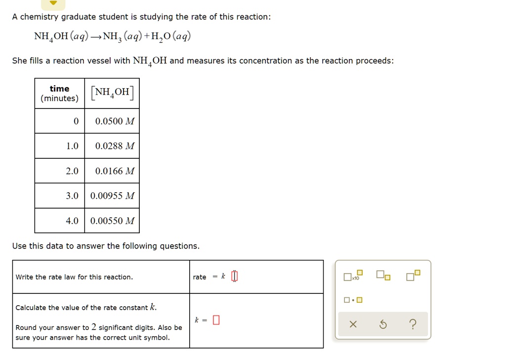 A chemistry graduate student is studying the rate of this reaction:
NH4OH(aq) ? NH3(aq) + H2O(aq)
She fills a reaction vessel with NH4OH and measures its concentration as the reaction proceeds:

time (minutes) | [NH4OH]
0 | 0.0500 M
1.0 | 0.0288 M
2.0 | 0.0166 M
3.0 | 0.00955 M
4.0 | 0.00550 M

Use this data to answer the following questions.

Write the rate law for this reaction. rate = k [?]

Calculate the value of the rate constant k. k = [?]
Round your answer to 2 significant digits. Also be sure your answer has the correct unit symbol.