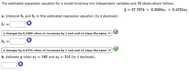 The estimated regression equation for a model involving two independent variables and 10 observations follows.
y^ = 27.7974 + 0.2589x1 + 0.4755x2
a. Interpret b1 and b2 in this estimated regression equation (to 4 decimals).
b1 =
y changes by 0.2589 when x1 increases by 1 unit and x2 stays the same
b2 =
y changes by 0.4755 when x2 increases by 1 unit and x1 stays the same
b. Estimate y when x1 = 180 and x2 = 310 (to 3 decimals).
