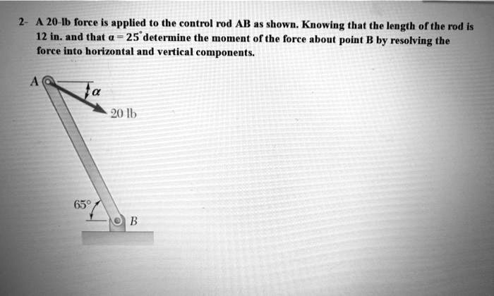A 20-lb force is applied to the control rod AB as shown. Knowing that the length of the rod is 12 in. and that ? = 25° determine the moment of the force about point B by resolving the force into horizontal and vertical components.