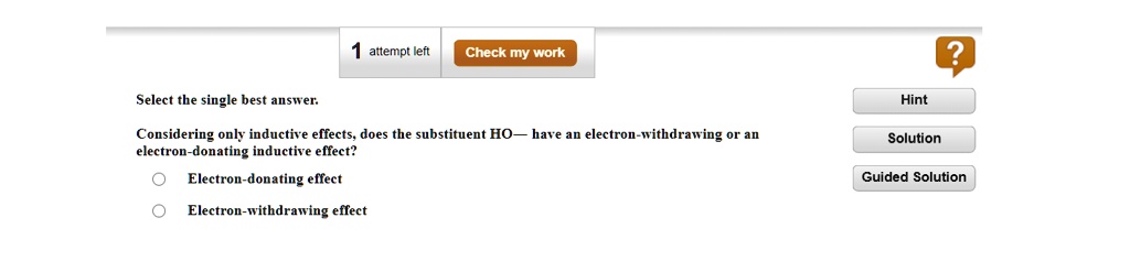 Select the single best answer.
Considering only inductive effects, does the substituent HO— have an electron-withdrawing or an
electron-donating inductive effect?
Electron-donating effect
Electron-withdrawing effect