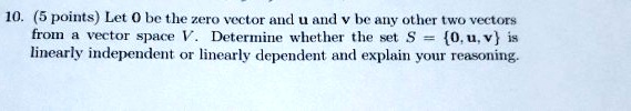 10. (5 points) Let 0 be the zero vector and u and v be any other two vectors from a vector space V. Determine whether the set S = 0, u, v is linearly independent or linearly dependent and explain your reasoning.