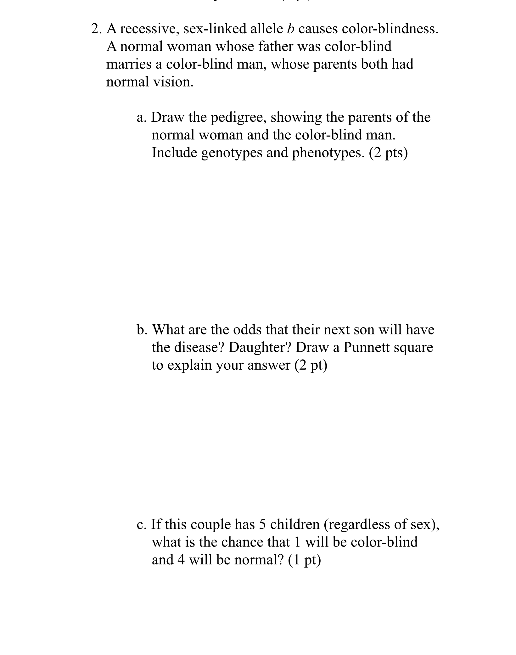 2. A recessive, sex-linked allele b causes color-blindness. A normal woman whose father was color-blind marries a color-blind man, whose parents both had normal vision.

a. Draw the pedigree, showing the parents of the normal woman and the color-blind man. Include genotypes and phenotypes. (2 pts)

b. What are the odds that their next son will have the disease? Daughter? Draw a Punnett square to explain your answer (2 pt)

c. If this couple has 5 children (regardless of sex), what is the chance that 1 will be color-blind and 4 will be normal? (1 pt)