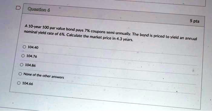 A 10-year 100 par value bond pays 7% coupons semi-annually. The bond is priced to yield an annual nominal yield rate of 6%. Calculate the market price in 4.3 years.
104.40
104.76
104.86
None of the other answers
104.66