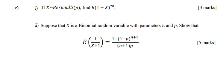 c) i) If X Bernoulli(p), find E(1 + X)^20.
ii) Suppose that X is a Binomial random variable with parameters n and p. Show that
E(1 / (X + 1)) = (1 - (1 - p)^(n+1)) / ((n+1)p)