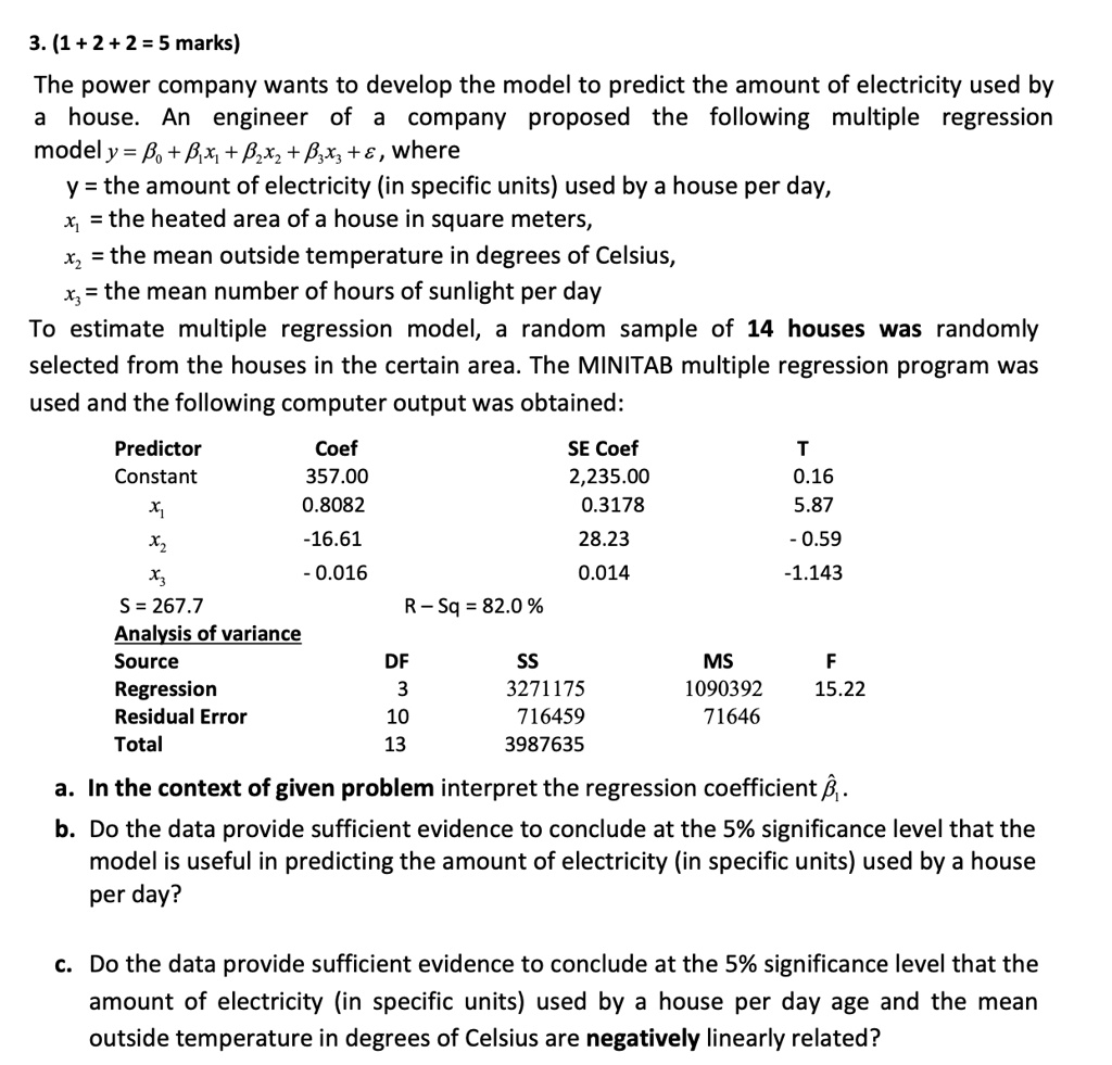 3. (1 + 2 + 2 = 5 marks)
The power company wants to develop the model to predict the amount of electricity used by a house. An engineer of a company proposed the following multiple regression model y = ?? + ??x? + ??x? + ??x? + ?, where
y = the amount of electricity (in specific units) used by a house per day,
x? = the heated area of a house in square meters,
x? = the mean outside temperature in degrees of Celsius,
x? = the mean number of hours of sunlight per day
To estimate multiple regression model, a random sample of 14 houses was randomly selected from the houses in the certain area. The MINITAB multiple regression program was used and the following computer output was obtained:
Predictor Coef SE Coef T
Constant 357.00 2,235.00 0.16
x? 0.8082 0.3178 5.87
x? -16.61 28.23 - 0.59
x? - 0.016 0.014 -1.143
S = 267.7 R – Sq = 82.0 %
Analysis of variance
Source DF SS MS F
Regression 3 3271175 1090392 15.22
Residual Error 10 716459 71646
Total 13 3987635
a. In the context of given problem interpret the regression coefficient ???.
b. Do the data provide sufficient evidence to conclude at the 5% significance level that the model is useful in predicting the amount of electricity (in specific units) used by a house per day?
c. Do the data provide sufficient evidence to conclude at the 5% significance level that the amount of electricity (in specific units) used by a house per day age and the mean outside temperature in degrees of Celsius are negatively linearly related?