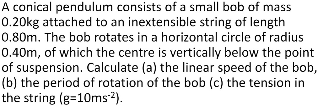 A conical pendulum consists of a small bob of mass 0.20kg attached to an inextensible string of length 0.80m. The bob rotates in a horizontal circle of radius 0.40m, of which the centre is vertically below the point of suspension. Calculate (a) the linear speed of the bob, (b) the period of rotation of the bob (c) the tension in the string (g=10ms?²).
