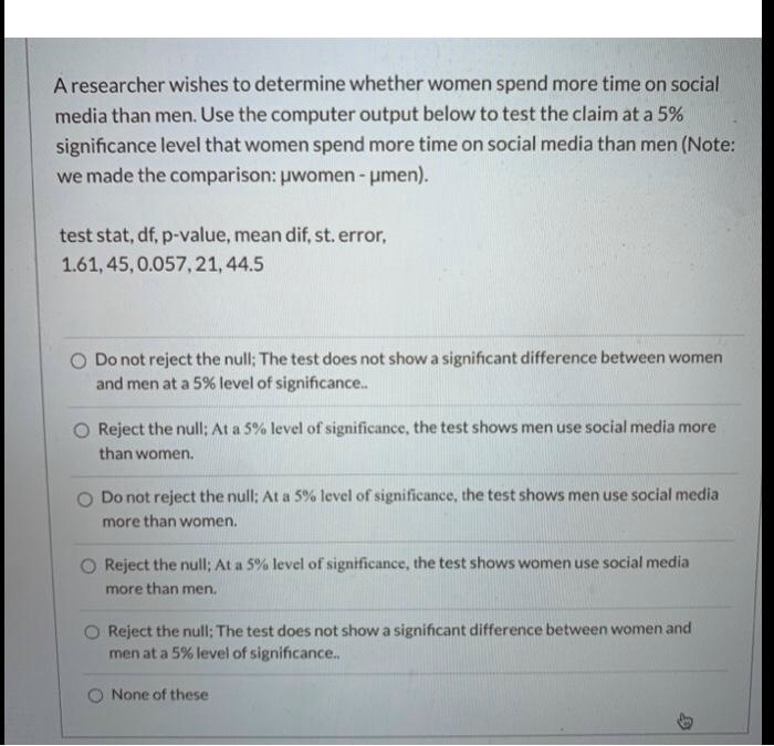 A researcher wishes to determine whether women spend more time on social
media than men. Use the computer output below to test the claim at a 5%
significance level that women spend more time on social media than men (Note:
we made the comparison: µwomen - µmen).
test stat, df, p-value, mean dif, st. error,
1.61, 45, 0.057, 21, 44.5
Do not reject the null; The test does not show a significant difference between women
and men at a 5% level of significance..
Reject the null; At a 5% level of significance, the test shows men use social media more
than women.
Do not reject the null; At a 5% level of significance, the test shows men use social media
more than women.
Reject the null; At a 5% level of significance, the test shows women use social media
more than men.
Reject the null; The test does not show a significant difference between women and
men at a 5% level of significance..
None of these