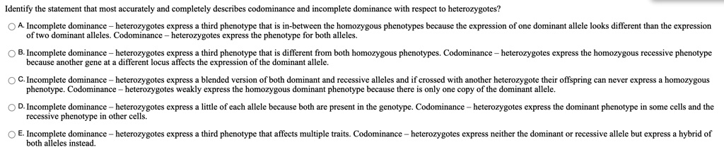 Identify the statement that most accurately and completely describes codominance and incomplete dominance with respect to heterozygotes?
A. Incomplete dominance – heterozygotes express a third phenotype that is in-between the homozygous phenotypes because the expression of one dominant allele looks different than the expression of two dominant alleles. Codominance – heterozygotes express the phenotype for both alleles.
B. Incomplete dominance – heterozygotes express a third phenotype that is different from both homozygous phenotypes. Codominance – heterozygotes express the homozygous recessive phenotype because another gene at a different locus affects the expression of the dominant allele.
C. Incomplete dominance – heterozygotes express a blended version of both dominant and recessive alleles and if crossed with another heterozygote their offspring can never express a homozygous phenotype. Codominance – heterozygotes weakly express the homozygous dominant phenotype because there is only one copy of the dominant allele.
D. Incomplete dominance – heterozygotes express a little of each allele because both are present in the genotype. Codominance – heterozygotes express the dominant phenotype in some cells and the recessive phenotype in other cells.
E. Incomplete dominance – heterozygotes express a third phenotype that affects multiple traits. Codominance – heterozygotes express neither the dominant or recessive allele but express a hybrid of both alleles instead.