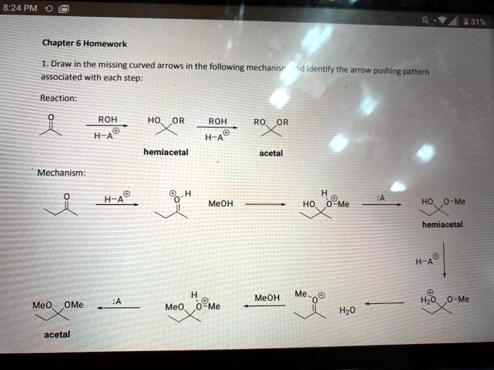 Chapter 6 Homework
1. Draw in the missing curved arrows in the following mechanism and identify the arrow pushing pattern associated with each step:
Reaction:
O
ROH HO OR ROH RO OR
H-A
H-A
hemiacetal acetal
Mechanism:
O
H-A
O-H
MeOH
H
HO O-Me
:A
HO O-Me
hemiacetal
H-A
MeO OMe
:A
H
MeO O-Me
MeOH
Me-O
H2O
H2O O-Me
acetal