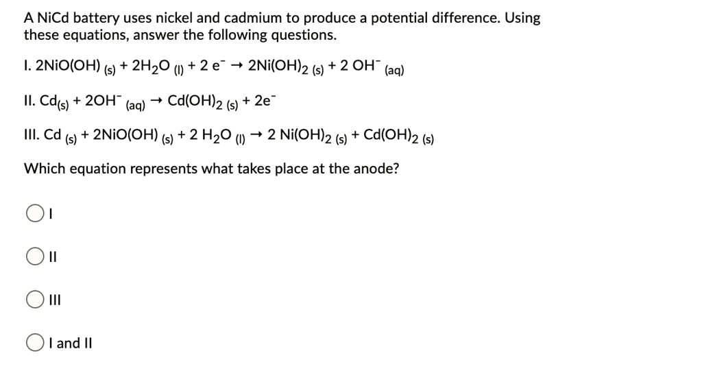 A NiCd battery uses nickel and cadmium to produce a potential difference. Using these equations, answer the following questions.

I. 2NiO(OH) (s) + 2H2O (l) + 2 e- ? 2Ni(OH)2 (s) + 2 OH- (aq)

II. Cd(s) + 2OH- (aq) ? Cd(OH)2 (s) + 2e-

III. Cd (s) + 2NiO(OH) (s) + 2 H2O (l) ? 2 Ni(OH)2 (s) + Cd(OH)2 (s)

Which equation represents what takes place at the anode?

I
II
III
I and II