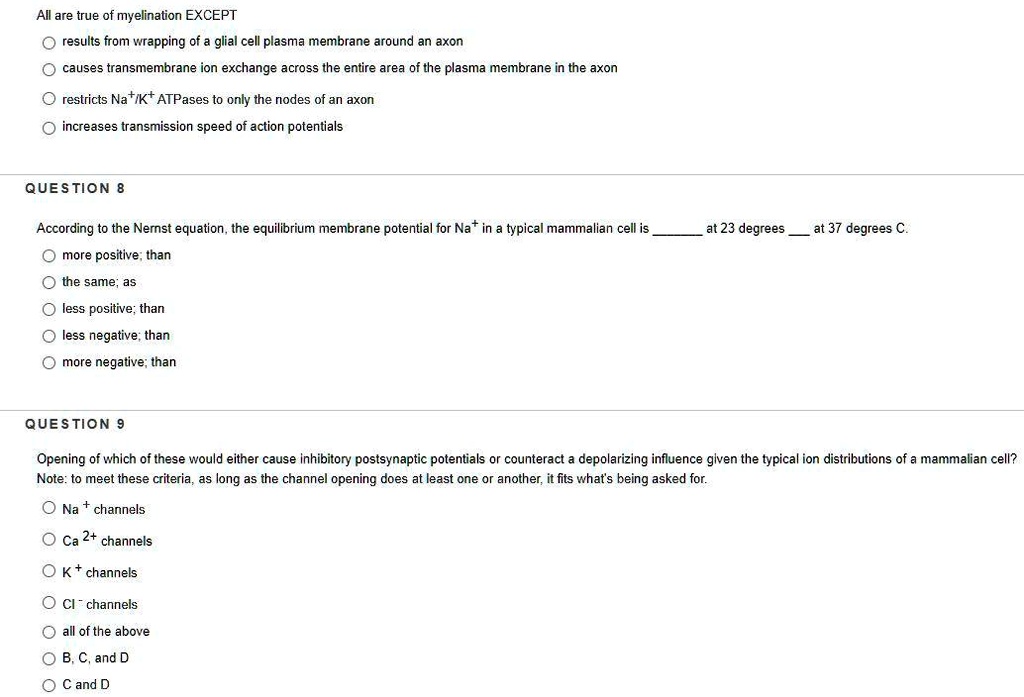 All are true of myelination EXCEPT
results from wrapping of a glial cell plasma membrane around an axon
causes transmembrane ion exchange across the entire area of the plasma membrane in the axon
restricts Na+/K+ ATPases to only the nodes of an axon
increases transmission speed of action potentials

QUESTION 8
According to the Nernst equation, the equilibrium membrane potential for Na+ in a typical mammalian cell is  at 23 degrees  at 37 degrees C.
more positive; than
the same; as
less positive; than
less negative; than
more negative; than

QUESTION 9
Opening of which of these would either cause inhibitory postsynaptic potentials or counteract a depolarizing influence given the typical ion distributions of a mammalian cell?
Note: to meet these criteria, as long as the channel opening does at least one or another, it fits what's being asked for.
Na+ channels
Ca 2+ channels
K+ channels
Cl- channels
all of the above
B, C, and D
C and D