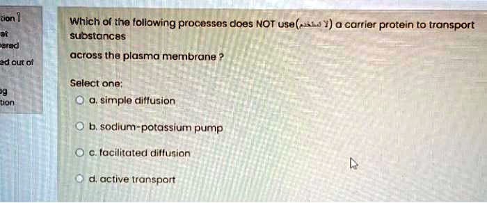 Which of the following processes does NOT use (?? ??????) a carrier protein to transport substances across the plasma membrane ?
Select one:
a. simple diffusion
b. sodium-potassium pump
c. facilitated diffusion
d. active transport