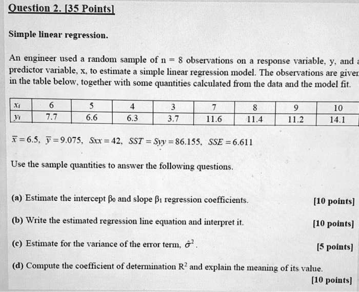 Simple linear regression.

An engineer used a random sample of n = 8 observations on a response variable, y, and a predictor variable, x, to estimate a simple linear regression model. The observations are given in the table below, together with some quantities calculated from the data and the model fit.

xi: 6, 5, 4, 3, 7, 8, 9, 10
yi: 7.7, 6.6, 6.3, 3.7, 11.6, 11.4, 11.2, 14.1

x? = 6.5, y? = 9.075, Sxx = 42, SST = Syy = 86.155, SSE = 6.611

Use the sample quantities to answer the following questions.

(a) Estimate the intercept ?? and slope ?? regression coefficients.

(b) Write the estimated regression line equation and interpret it.

(c) Estimate for the variance of the error term, ??².

(d) Compute the coefficient of determination R² and explain the meaning of its value.