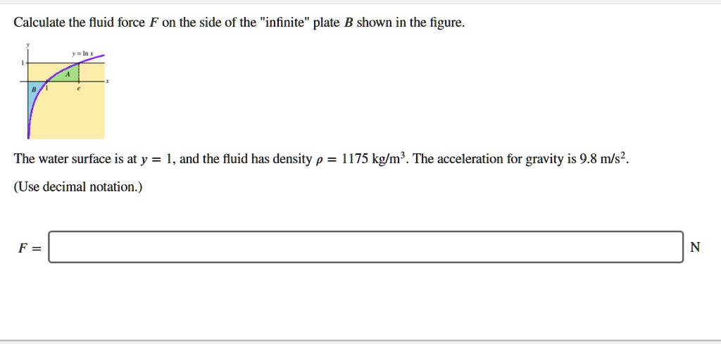 Calculate the fluid force F on the side of the "infinite" plate B shown in the figure.
y
y = ln x
1
A
x
B
1
e
The water surface is at y = 1, and the fluid has density ? = 1175 kg/m³. The acceleration for gravity is 9.8 m/s².
(Use decimal notation.)
F = N