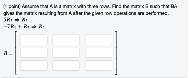 Assume that A is a matrix with three rows. Find the matrix B such that BA gives the matrix resulting from A after the given row operations are performed. 5R3 => R3 -7R1 + R2 => R2 B =