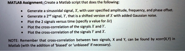 MATLAB Assignment: Create a Matlab script that does the following:

• Generate a sinusoidal signal, X, with user specified amplitude, frequency, and phase offset.
• Generate a 2<sup>nd</sup> signal, Y, that is a shifted version of X with added Gaussian noise.
• Plot the 2 signals versus time (specify a value for ?t)
• Plot the cross-correlation of the signals X and Y.
• Plot the cross-correlation of the signals Y and X.

NOTE: Remember that cross-correlation between two signals, X and Y, can be found by xcorr(X,Y) in
Matlab (with the addition of 'biased' or 'unbiased' if necessary).