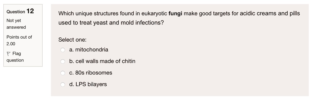 Which unique structures found in eukaryotic fungi make good targets for acidic creams and pills used to treat yeast and mold infections?

Select one:
a. mitochondria
b. cell walls made of chitin
c. 80s ribosomes
d. LPS bilayers