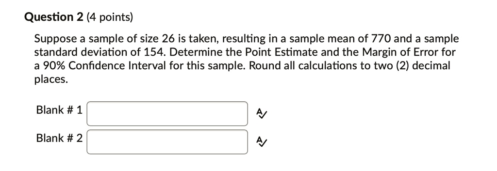 Question 2 (4 points)
Suppose a sample of size 26 is taken, resulting in a sample mean of 770 and a sample
standard deviation of 154. Determine the Point Estimate and the Margin of Error for
a 90% Confidence Interval for this sample. Round all calculations to two (2) decimal
places.
Blank # 1
Blank # 2