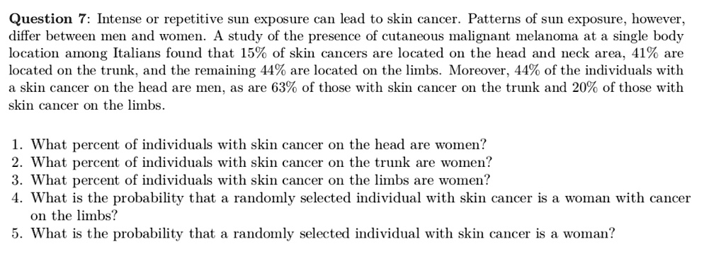 Question 7: Intense or repetitive sun exposure can lead to skin cancer. Patterns of sun exposure, however,
differ between men and women. A study of the presence of cutaneous malignant melanoma at a single body
location among Italians found that 15% of skin cancers are located on the head and neck area, 41% are
located on the trunk, and the remaining 44% are located on the limbs. Moreover, 44% of the individuals with
a skin cancer on the head are men, as are 63% of those with skin cancer on the trunk and 20% of those with
skin cancer on the limbs.
1. What percent of individuals with skin cancer on the head are women?
2. What percent of individuals with skin cancer on the trunk are women?
3. What percent of individuals with skin cancer on the limbs are women?
4. What is the probability that a randomly selected individual with skin cancer is a woman with cancer
on the limbs?
5. What is the probability that a randomly selected individual with skin cancer is a woman?