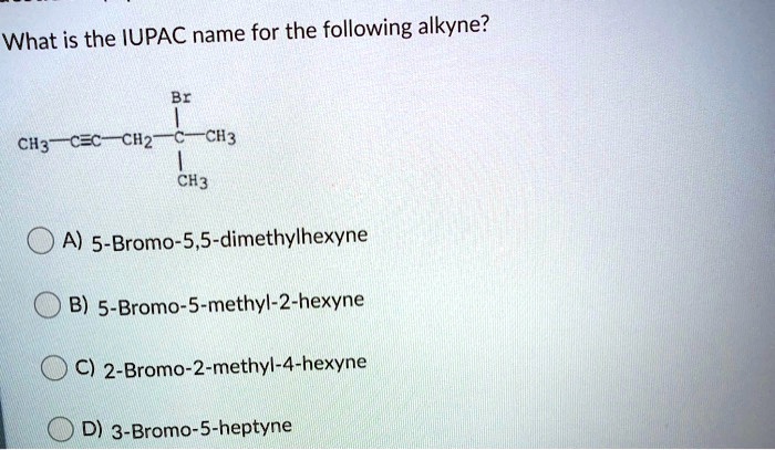 What is the IUPAC name for the following alkyne?
Br
CH3—C?C—CH2—C—CH3
CH3
A) 5-Bromo-5,5-dimethylhexyne
B) 5-Bromo-5-methyl-2-hexyne
C) 2-Bromo-2-methyl-4-hexyne
D) 3-Bromo-5-heptyne