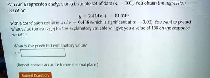 You run a regression analysis on a bivariate set of data (n = 101). You obtain the regression equation
y = 2.414x + -51.749
with a correlation coefficient of r = 0.456 (which is significant at alpha = 0.01). You want to predict what value (on average) for the explanatory variable will give you a value of 130 on the response variable.
What is the predicted explanatory value?
x = 
(Report answer accurate to one decimal place.)