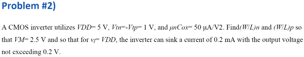 A CMOS inverter utilizes VDD= 5 V, Vtn=-Vtp= 1 V, and 9cnCox= 50 9cA/V2. Find(W/L)n and (W/L)p so that VM= 2.5 V and so that for vI= VDD, the inverter can sink a current of 0.2 mA with the output voltage not exceeding 0.2 V.