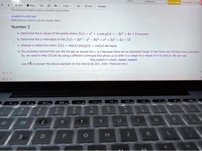 The command used to solve a function is as follows
solve(fcn1==fcn2,var)
Note that you have to use two equals signs!
Number 2
a. Determine the x values of the points where f(x) = x^2 + x and g(x) = -3x^2 + 4x + 2 intersect.
b. Determine the x-intercepts of the f(x) = 2x^6 - x^5 - 8x^4 + x^3 + 2x^2 + 2x + 12
c. Attempt to determine when f(x) = sin(x) and g(x) = cos(x) are equal.
d. You probably noticed that you did not get an answer for c. Is it because there are no solutions? Nope. In fact there are infinitely many solutions.
So, we need to help CoCalc by using a different command that allows us to enter in a range of x-values for it to look at. We can use:
findroot(fcn1==fcn2, xlower, xupper).
Use this to answer the above question on the interval [0, 2?????????????????????????????????????????????????????????????????????????????????????????????????????????????????????????????????????????????????????????????????????????????????????????????????????????????????????????????????????????????????????????????????????????????????????????????????????????????????????????????????????????????????????????????????????????????????????????????????????????????????????????????????????????????????????????????????????????????????????????????????????????????????????????????????????????????????????????????????????????????????????????????????????????????????????????????????????????????????????????????????????????????????????????????????2pi). (Hint: There are two.)