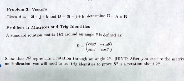 Problem 3: Vectors
Given A = -2i + j + k and B = 3i - j + k, determine C = A × B
Problem 4: Matrices and Trig Identities
A standard rotation matrix (R) around an angle (	heta) is defined as:
(R = eginpmatrix cos	heta     -sin	heta  sin	heta     cos	heta endpmatrix)
Show that (R^2) represents a rotation through an angle 2(	heta). [HINT: After you execute the matrix
multiplication, you will need to use trig identities to prove (R^2) is a rotation about 2(	heta)]. 