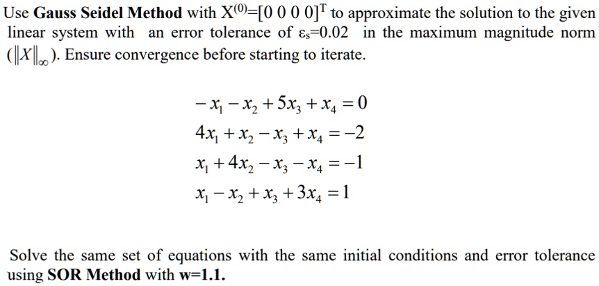 Use Gauss Seidel Method with X(0)=[0 0 0 0]T to approximate the solution to the given linear system with an error tolerance of ?s=0.02 in the maximum magnitude norm (||X||?). Ensure convergence before starting to iterate.

-x? - x? + 5x? + x? = 0
4x? + x? - x? + x? = -2
x? + 4x? - x? - x? = -1
x? - x? + x? + 3x? = 1

Solve the same set of equations with the same initial conditions and error tolerance using SOR Method with w=1.1.