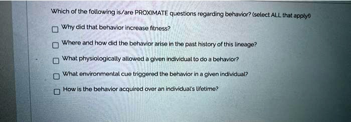 Which of the following is/are PROXIMATE questions regarding behavior? (select ALL that apply!)

Why did that behavior increase fitness?
Where and how did the behavior arise in the past history of this lineage?
What physiologically allowed a given individual to do a behavior?
What environmental cue triggered the behavior in a given individual?
How is the behavior acquired over an individual's lifetime?