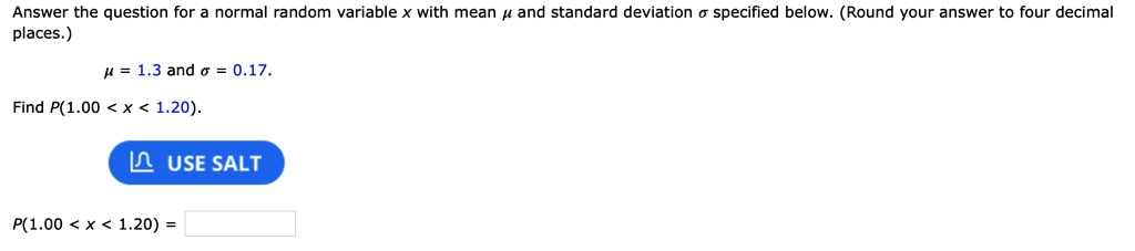Answer the question for a normal random variable x with mean ? and standard deviation ? specified below. (Round your answer to four decimal places.)
? = 1.3 and ? = 0.17.
Find P(1.00 < x < 1.20).
P(1.00 < x < 1.20) =