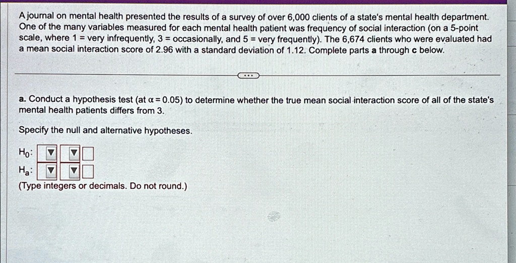 A journal on mental health presented the results of a survey of over 6,000 clients of a state's mental health department.
One of the many variables measured for each mental health patient was frequency of social interaction (on a 5-point
scale, where 1 = very infrequently, 3 = occasionally, and 5 = very frequently). The 6,674 clients who were evaluated had
a mean social interaction score of 2.96 with a standard deviation of 1.12. Complete parts a through c below.
a. Conduct a hypothesis test (at α = 0.05) to determine whether the true mean social interaction score of all of the state's
mental health patients differs from 3.
Specify the null and alternative hypotheses.
H0:
Ha:
(Type integers or decimals. Do not round.)