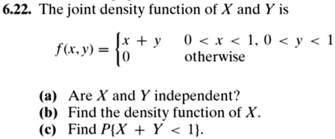 6.22. The joint density function of X and Y is
f(x, y) = 
x + y  0 < x < 1, 0 < y < 1
0      otherwise
(a) Are X and Y independent?
(b) Find the density function of X.
(c) Find PX + Y < 1.
