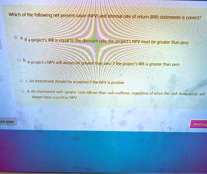 Which of the following net present value (NPV) and internal rate of return (IRR) statements is correct?

a. If a project's IRR is equal to the discount rate, the project's NPV must be greater than zero

b. A project's NPV will always be greater than zero if the project's IRR is greater than zero

c. An investment should be accepted if the NPV is positive

d. An investment with greater cash inflows than cash outflows, regardless of when the cash flows occur, will always have a positive NPV