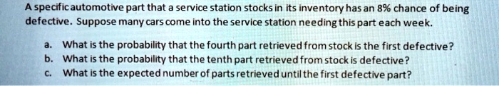 A specific automotive part that a service station stocks in its inventory has an 8% chance of being
defective. Suppose many cars come into the service station needing this part each week.
a. What is the probability that the fourth part retrieved from stock is the first defective?
b. What is the probability that the tenth part retrieved from stock is defective?
c. What is the expected number of parts retrieved until the first defective part?
